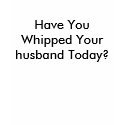 Have You Whipped Your husband Today? t-shirts