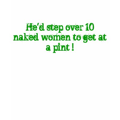 He'd step over 10 naked women to get at a pint ! shirts by englishaussie