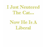 I Just Neutered The Cat..., Now He Is A Liberal t-shirts
