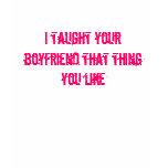 I taught your boyfriend that thing you like t-shirts