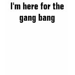 I'm here for the gang bang t-shirts