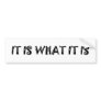It Is What It Is cool apparel Bumper Stickers