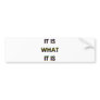 It Is What It Is! Cool humor produtcts! Bumper Sticker