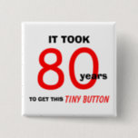 80th Birthday Gag Gifts Button - Funny<br><div class="desc">This 80th birthday gag gifts button is a great gift for the man celebrating a milestone 80th birthday. The button says "It took 80 years to get this tiny button." This is a great fun and funny button which makes a wonderful gift for an 80 year old. Words and Design...</div>