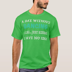 A Day without Dancing is Like Just Kidding I have T-Shirt