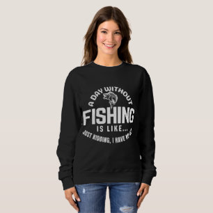 a day without fishing is like just kidding i have sweatshirt