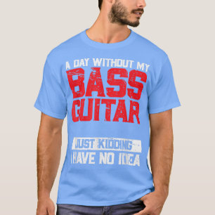 A Day Without My Bass Guitar Is Like Just Kidding T-Shirt