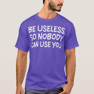 be useless so nobody can use you T-Shirt