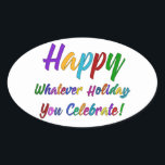 Colourful Happy Whatever Holiday You Celebrate! Oval Sticker<br><div class="desc">What's a holiday-loving person to do? "Happy Holidays" angers some. "Happy Hanukkah" offends others. Still others would much rather not hear "Merry Christmas". But not you. You love happy, merry, warm, well-wishes of any and all kinds. In a super-colourful graphic overlay with a subtle black outline, this design says "Happy...</div>