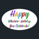 Colourful Happy Whatever Holiday You Celebrate! Oval Sticker<br><div class="desc">What's a holiday-loving person to do? "Happy Holidays" angers some. "Happy Hanukkah" offends others. Still others would much rather not hear "Merry Christmas". But not you. You love happy, merry, warm, well-wishes of any and all kinds. In a super-colourful graphic overlay with a subtle black outline, this design says "Happy...</div>