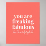 Coral Pink Freaking Fabulous Uplifting Motivation Poster<br><div class="desc">Bright and trendy coral pink uplifting and motivational art print for your wall reminding that "you are freaking fabulous, don't ever forget it!" makes a great self-confidence encouraging statement in a teen's room or office artwork. Background color can be changed to match your decor, as well as the script font...</div>