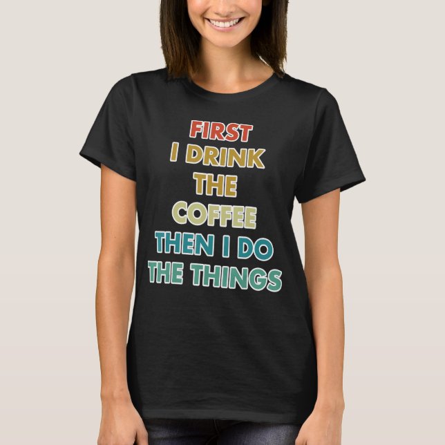 First I Drink The Coffee Then I Do The Things T-Shirt (Front)