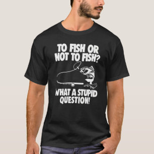 Fishing To Fish Or Not To Fish What A Stupid Ques T-Shirt