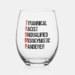 Funny Anti Trump Acrostic Political Election Stemless Wine Glass<br><div class="desc">Anti Trump acrostic wine glass about the tyrant. Tyrannical Racist Unqualified,  Misogynistic,  Panderer. A resistance political rdesign for Americans against Donald Trump. Resist with this funny liberal gift.</div>