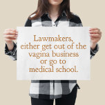 Funny Texas Abortion Laws Pro Choice Political Poster<br><div class="desc">Lawmakers,  either get out of the vagina business or go to medical school. A funny pro choice quote from Wendy Davis about keeping abortion legal and accessible in Texas. Women's healthcare is a basic human right. Prochoice humour poster for an OBGYN or gynaecologist who supports women's rights.</div>
