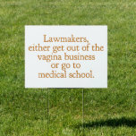 Funny Texas Abortion Laws Pro Choice Yard Garden Sign<br><div class="desc">Lawmakers,  either get out of the vagina business or go to medical school. A funny pro choice quote from Wendy Davis about keeping abortion legal and accessible in Texas. Women's healthcare is a basic human right. Prochoice humour yard sign for an OBGYN or gynaecologist who supports women's rights.</div>