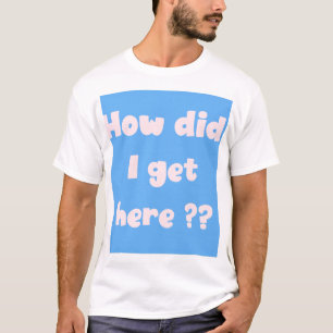 How Did I Get Here ?  t-shirt