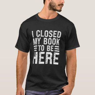 I Closed My Book To Be Here Funny Book Lover Humou T-Shirt