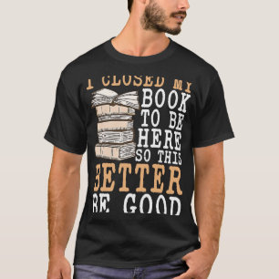 I Closed My Book To Be Here So This Better Be Good T-Shirt