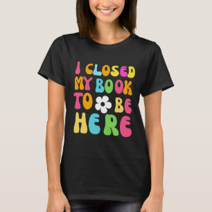 I Closed My Book To Be Here T-Shirt