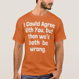 I could Agree With You But Then Wed Both Be Wrong T-Shirt