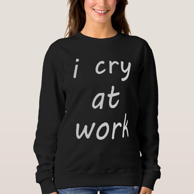 I Cry At Work Hate Job  Hate Work Feeling Mood Sweatshirt (Front)