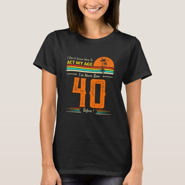 I Don't Know How To Act My Age I'Ve Never Been 40  T-Shirt (Front)
