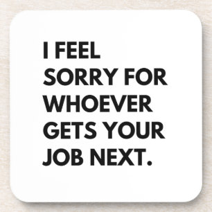 I Feel Sorry for whoever gets your job next. Coaster