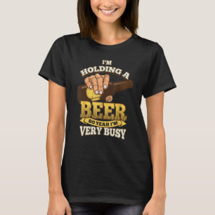 I m Holding A Beer So Yeah I m Very Busy Beer Drin T-Shirt