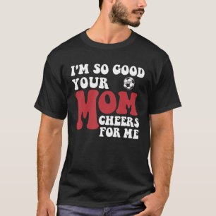 I m So Good Your Mom Cheers For Me Soccer Player T T-Shirt