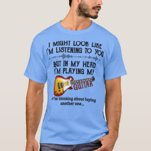 I might look like Im listening to you but in my he T-Shirt