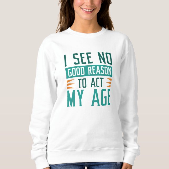 I See No Good Reason To Act My Age Sweatshirt (Front)