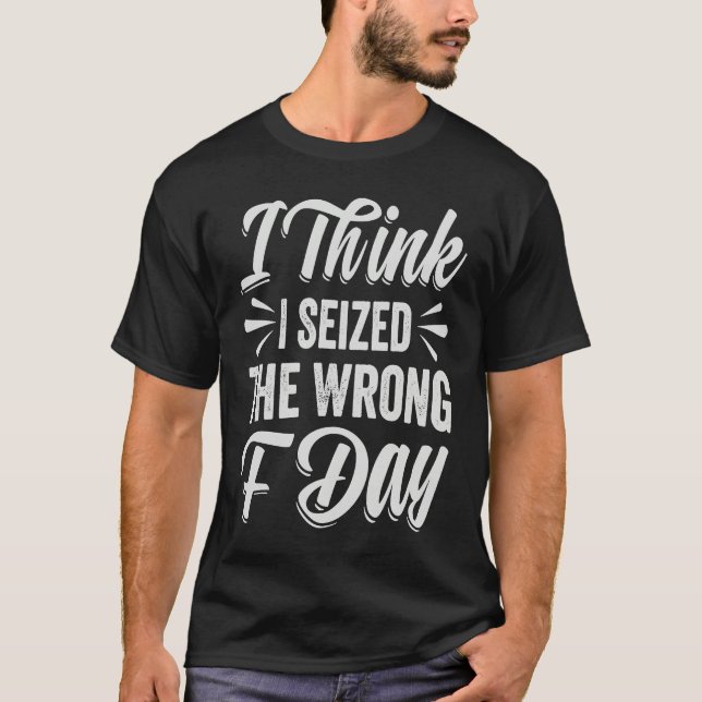 I Think I Seized The Wrong F Day   Sarcastic T-Shirt (Front)