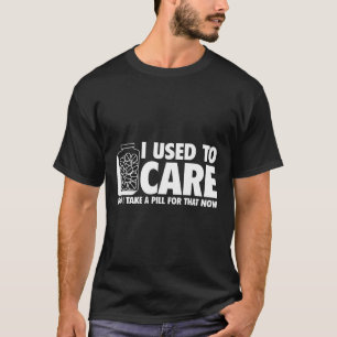 I USED TO CARE, BUT I TAKE A PILL FOR THAT NOW T-Shirt