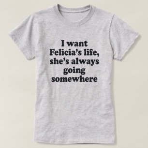 I WANT FELECIA'S LIFE, SHE'S ALWAYS GOING SOMEWHER T-Shirt