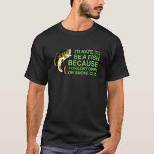 I'd Hate To Be A Fish Because I Couldn't Drink Or T-Shirt