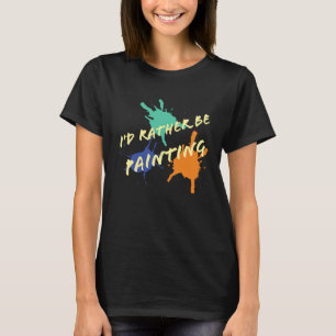 I'd Rather Be Painting acrylic oil paint artists T-Shirt