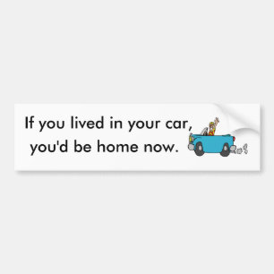 If you lived in your car, you'd be home now. bumper sticker