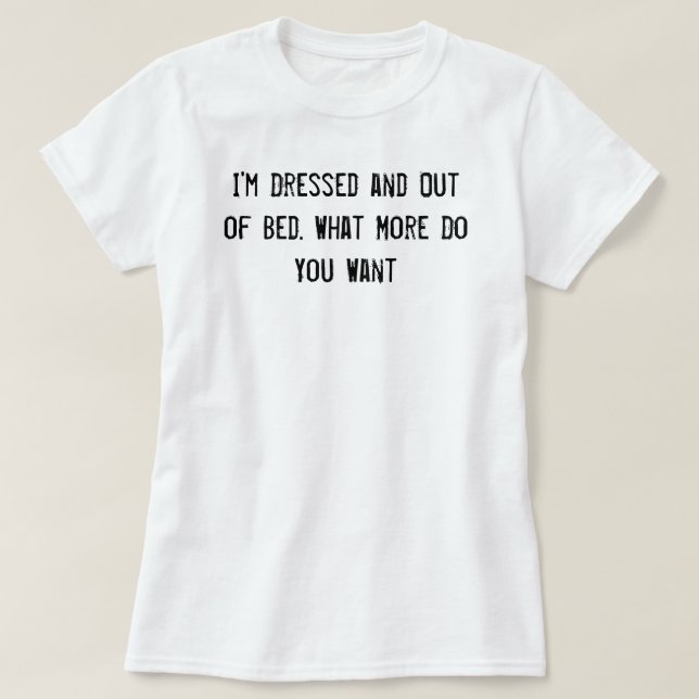 I'm Dressed and Out of Bed. What More Do You Want? T-Shirt (Design Front)