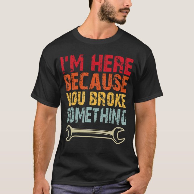 I'm Here Because You Broke Something Mechanic 6 T-Shirt (Front)