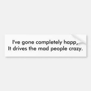I've gone completely happyIt drives the mad peo... Bumper Sticker