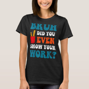 Math Teacher Bruh Did You Even Show Your Work T-Shirt