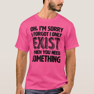 Oh I'm Sorry I Forgot I Only Exist When You Need S T-Shirt