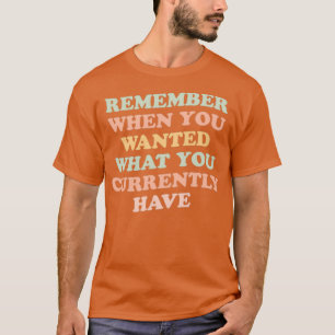 remember when you wanted what you currently have g T-Shirt
