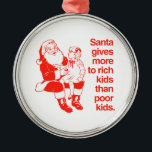 Santa gives more to rich kids metal tree decoration<br><div class="desc">Shirtuosity.com: Holiday Humour Tees and Holiday Gifts. Find the Funniest Holiday Gifts including tees,  cards,  ornaments,  plates,  coasters,  hoodies,  stickers,  mugs,  buttons,  magnets,  hats,  bags and more from: http://www.Shirtuosity.com</div>