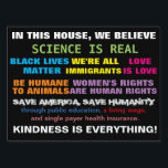 Science Is Real Values Yard Sign<br><div class="desc">Science is real values sign -- In this house,  we believe: science is real,  Black Lives Matter,  we're all immigrants,  Love is love,  Animals are equal to humans,  women's rights are human rights,  save humanity,  save America,  through public education,  living wage,  and single payer health system. Kindness is everything.</div>