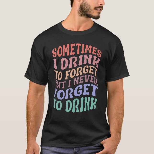 Sometimes I Drink To Forget But I Never Forget To  T-Shirt (Front)