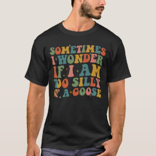 Sometimes I Wonder If I Am Too Silly Of A Goose T-Shirt