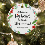 Sweet Teacher Appreciation Gift Christmas Ceramic Tree Decoration<br><div class="desc">Teachers are truly wonderful and what better way to let them know, than with one of these personalised teachers appreciation christmas ornament. This simple and modern design features the sweet saying 'It takes a big heart to teach little minds!" a cute little red heart, a pretty festive red floral and...</div>