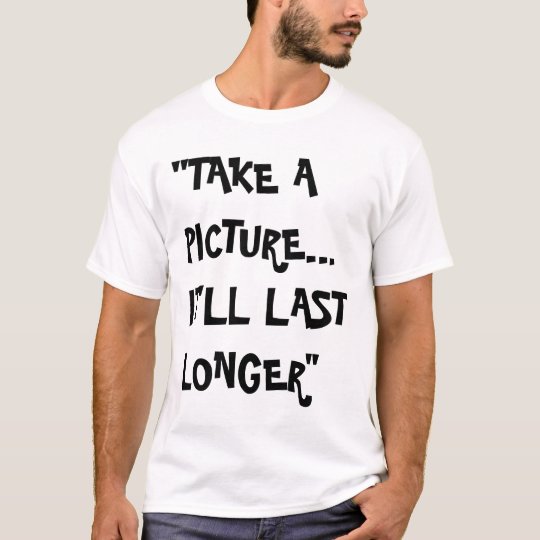 take a picture, it'll last longer T-Shirt
